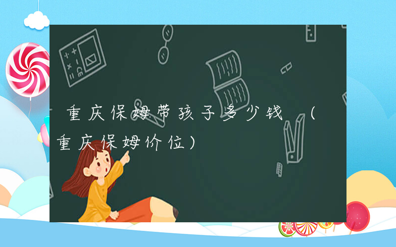 重庆保姆带孩子多少钱 (重庆保姆价位)